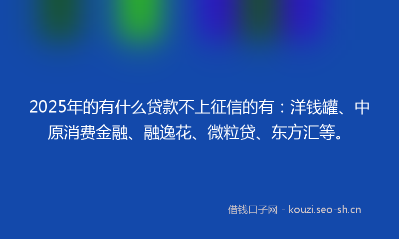 2025年的有什么贷款不上征信的有：洋钱罐、中原消费金融、融逸花、微粒贷、东方汇等。