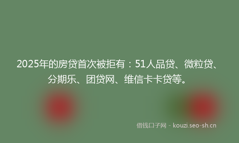 2025年的房贷首次被拒有：51人品贷、微粒贷、分期乐、团贷网、维信卡卡贷等。