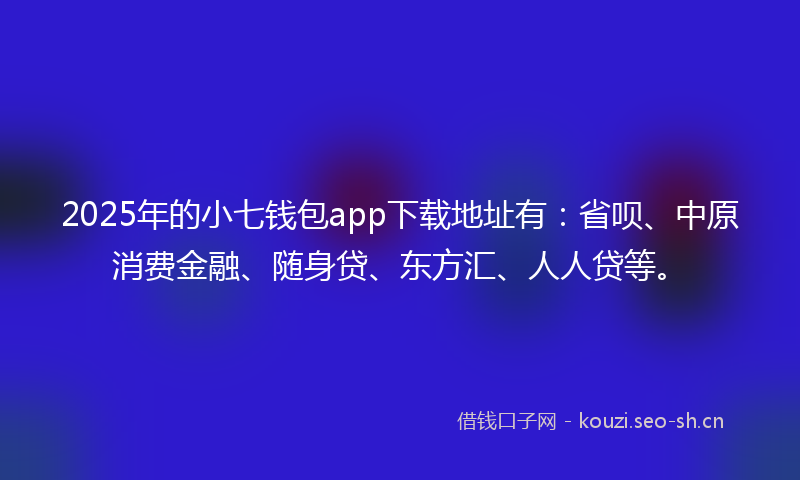 2025年的小七钱包app下载地址有：省呗、中原消费金融、随身贷、东方汇、人人贷等。