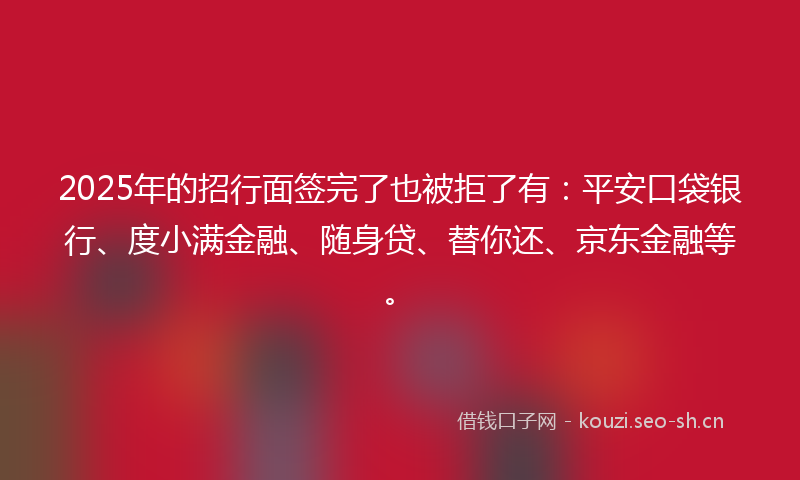 2025年的招行面签完了也被拒了有：平安口袋银行、度小满金融、随身贷、替你还、京东金融等。