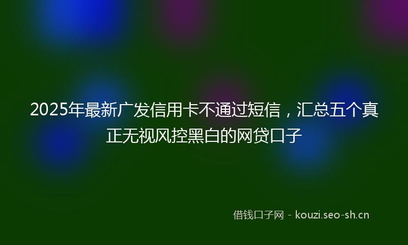2025年最新广发信用卡不通过短信，汇总五个真正无视风控黑白的网贷口子