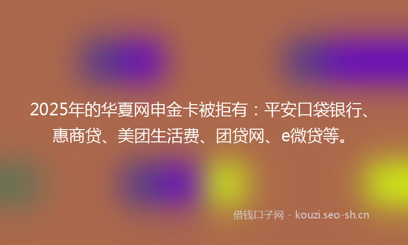 2025年的华夏网申金卡被拒有：平安口袋银行、惠商贷、美团生活费、团贷网、e微贷等。