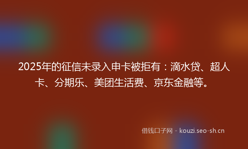 2025年的征信未录入申卡被拒有：滴水贷、超人卡、分期乐、美团生活费、京东金融等。