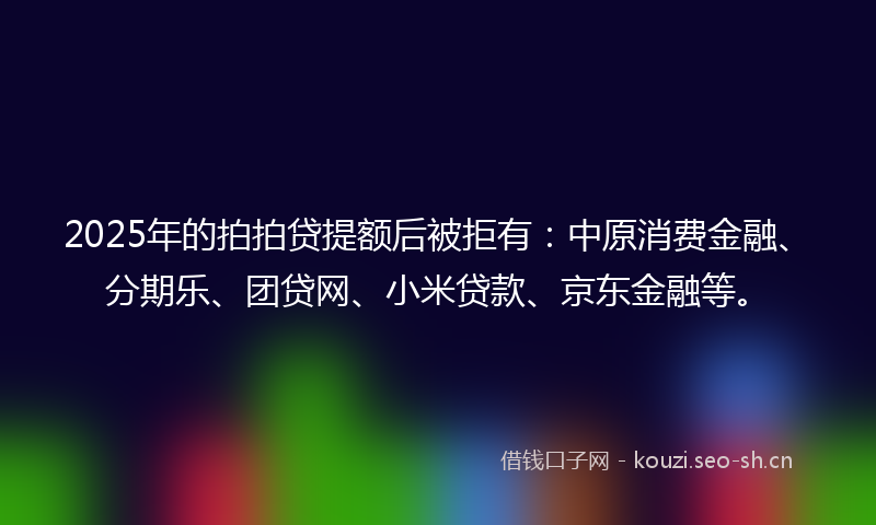 2025年的拍拍贷提额后被拒有：中原消费金融、分期乐、团贷网、小米贷款、京东金融等。