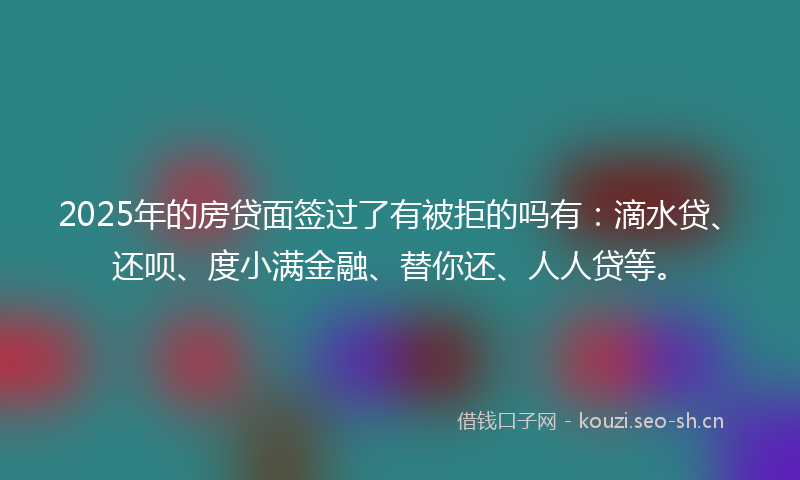 2025年的房贷面签过了有被拒的吗有：滴水贷、还呗、度小满金融、替你还、人人贷等。