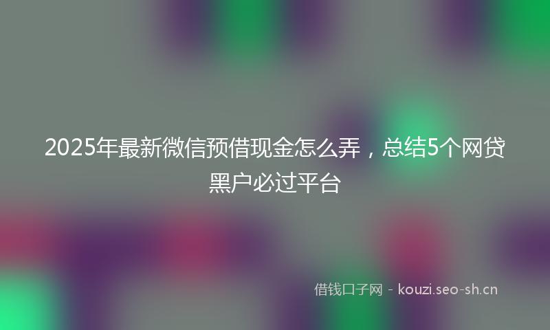 2025年最新微信预借现金怎么弄，总结5个网贷黑户必过平台