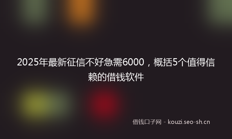 2025年最新征信不好急需6000，概括5个值得信赖的借钱软件