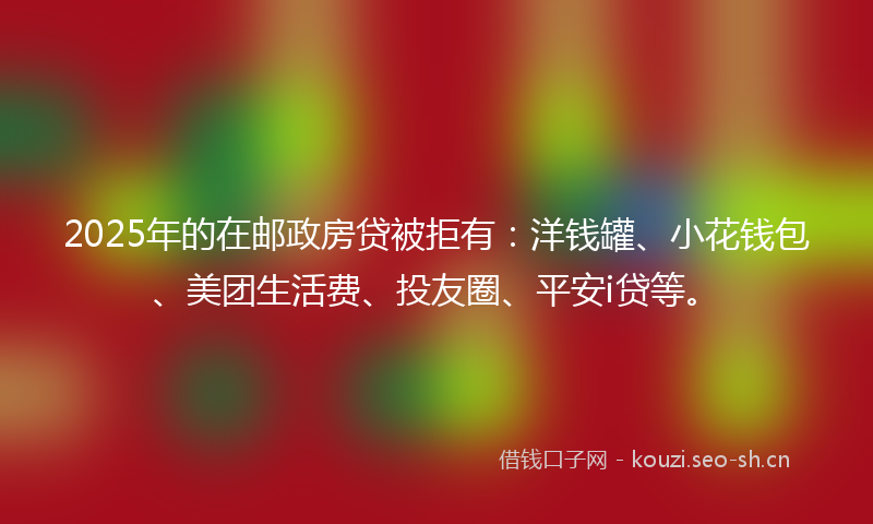 2025年的在邮政房贷被拒有：洋钱罐、小花钱包、美团生活费、投友圈、平安i贷等。