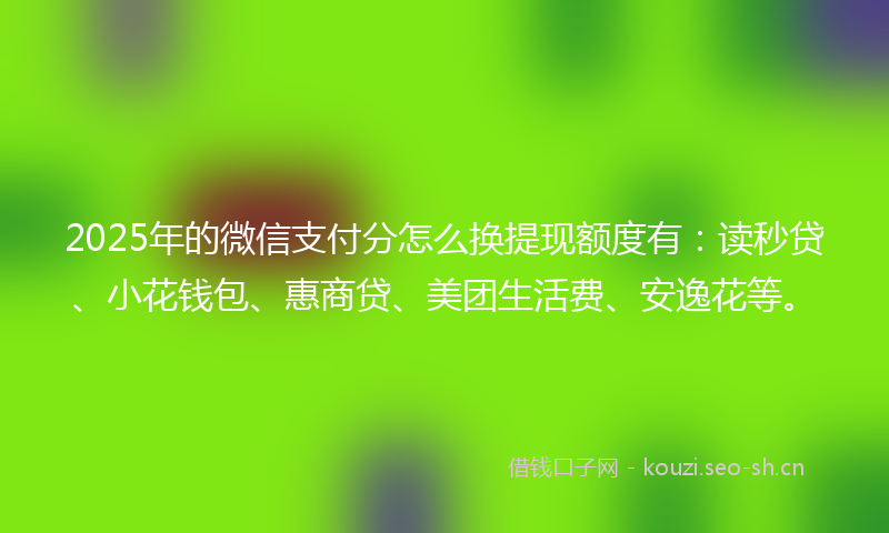 2025年的微信支付分怎么换提现额度有：读秒贷、小花钱包、惠商贷、美团生活费、安逸花等。
