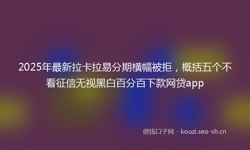 2025年最新拉卡拉易分期横幅被拒，概括五个不看征信无视黑白百分百下款网贷app