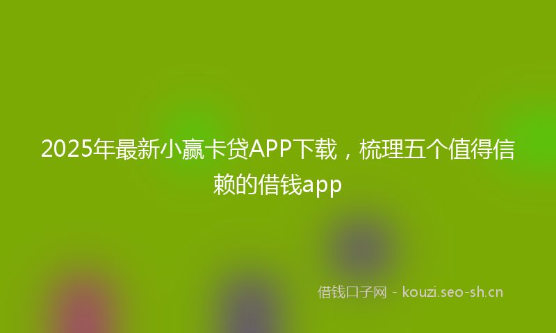 2025年最新小赢卡贷APP下载，梳理五个值得信赖的借钱app