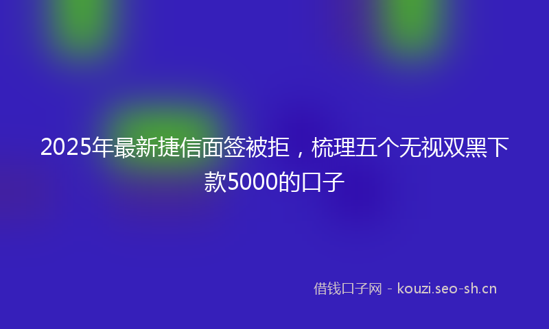 2025年最新捷信面签被拒，梳理五个无视双黑下款5000的口子