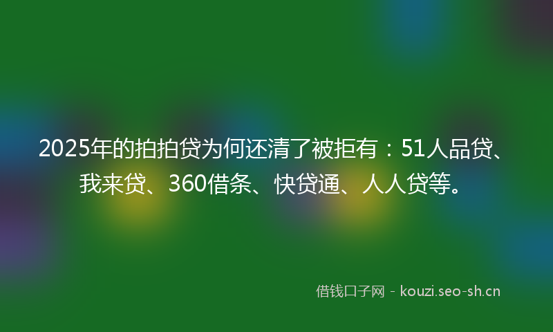 2025年的拍拍贷为何还清了被拒有：51人品贷、我来贷、360借条、快贷通、人人贷等。