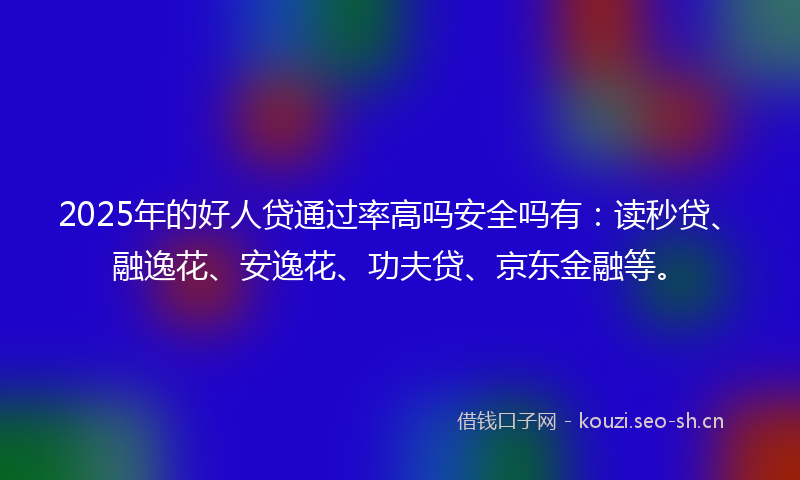 2025年的好人贷通过率高吗安全吗有：读秒贷、融逸花、安逸花、功夫贷、京东金融等。