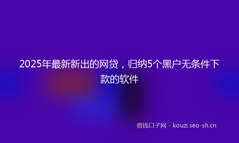 2025年最新新出的网贷，归纳5个黑户无条件下款的软件