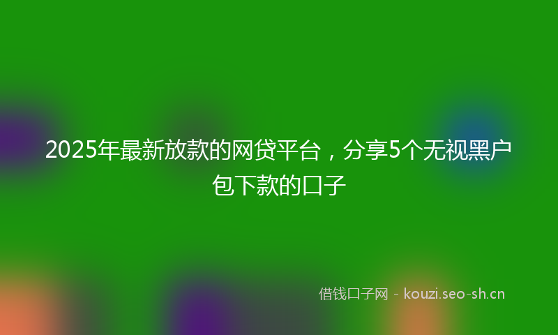 2025年最新放款的网贷平台，分享5个无视黑户包下款的口子