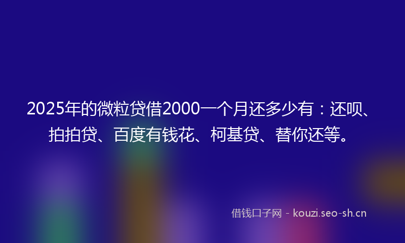 2025年的微粒贷借2000一个月还多少有：还呗、拍拍贷、百度有钱花、柯基贷、替你还等。