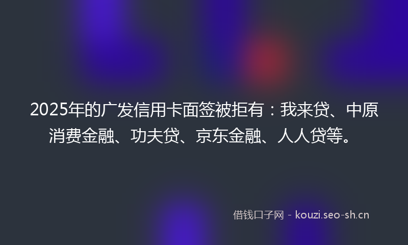 2025年的广发信用卡面签被拒有：我来贷、中原消费金融、功夫贷、京东金融、人人贷等。