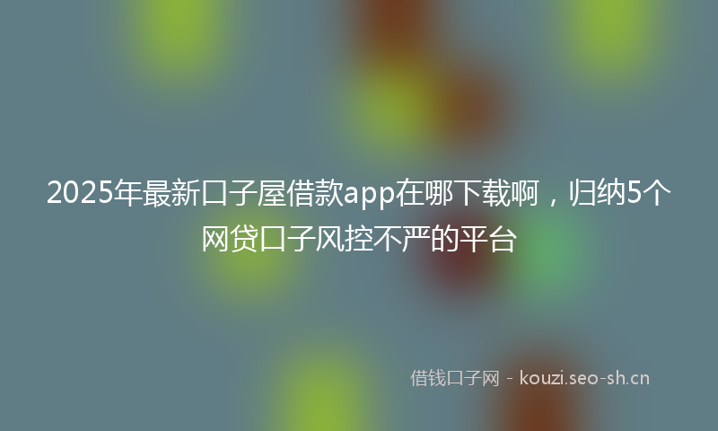 2025年最新口子屋借款app在哪下载啊，归纳5个网贷口子风控不严的平台
