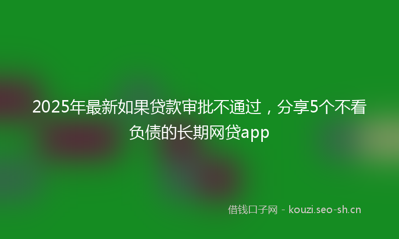 2025年最新如果贷款审批不通过，分享5个不看负债的长期网贷app
