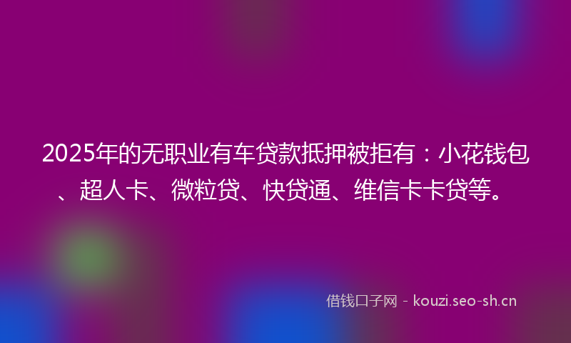 2025年的无职业有车贷款抵押被拒有：小花钱包、超人卡、微粒贷、快贷通、维信卡卡贷等。