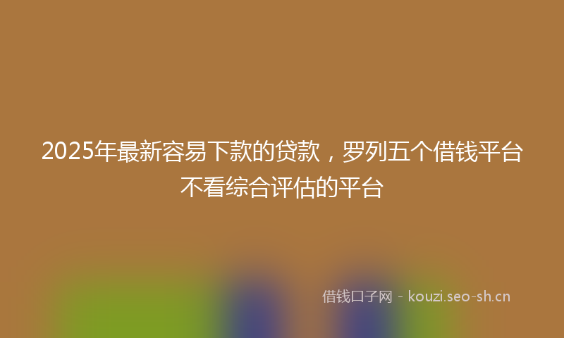2025年最新容易下款的贷款，罗列五个借钱平台不看综合评估的平台