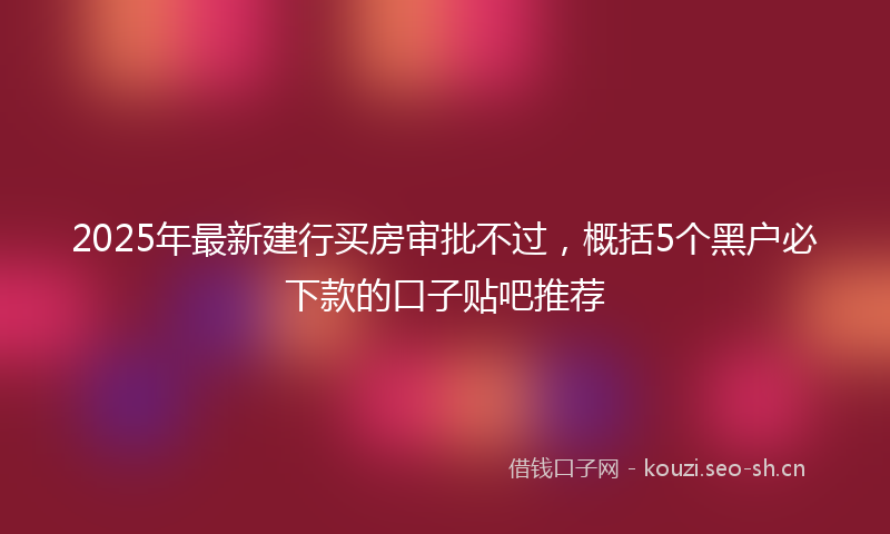 2025年最新建行买房审批不过，概括5个黑户必下款的口子贴吧推荐