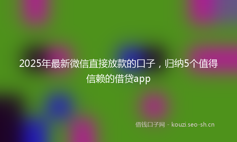2025年最新微信直接放款的口子，归纳5个值得信赖的借贷app