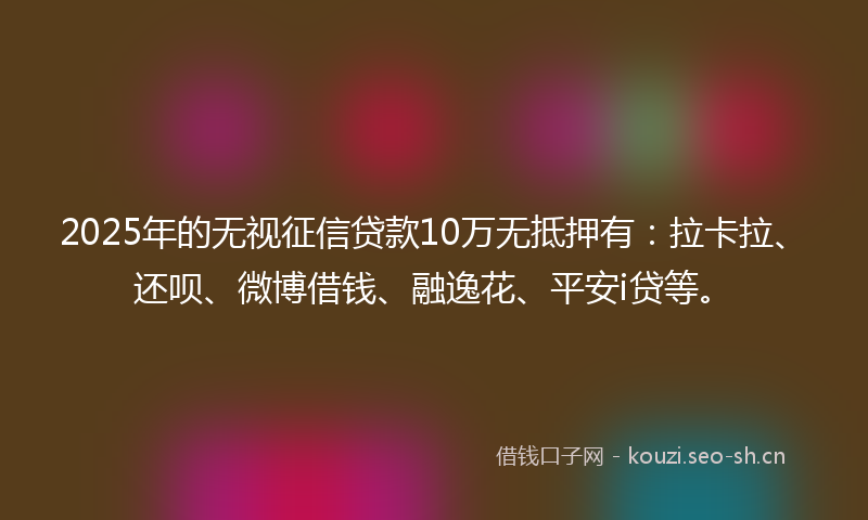 2025年的无视征信贷款10万无抵押有：拉卡拉、还呗、微博借钱、融逸花、平安i贷等。