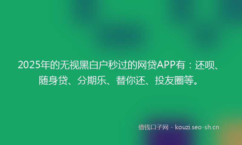 2025年的无视黑白户秒过的网贷APP有：还呗、随身贷、分期乐、替你还、投友圈等。