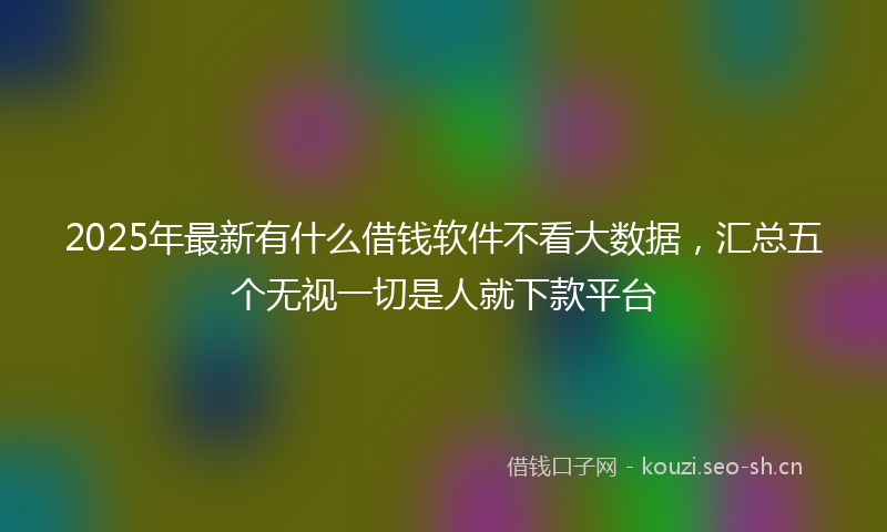 2025年最新有什么借钱软件不看大数据，汇总五个无视一切是人就下款平台