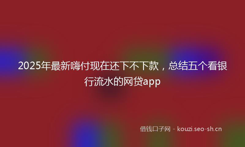 2025年最新嗨付现在还下不下款，总结五个看银行流水的网贷app