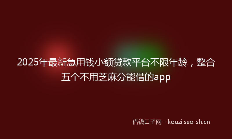 2025年最新急用钱小额贷款平台不限年龄，整合五个不用芝麻分能借的app