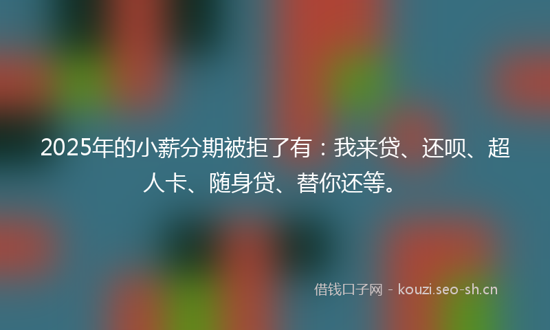 2025年的小薪分期被拒了有：我来贷、还呗、超人卡、随身贷、替你还等。
