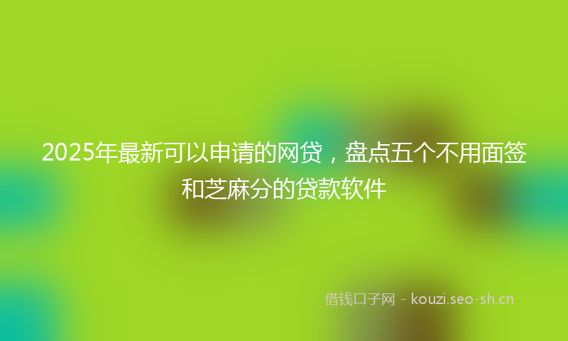 2025年最新可以申请的网贷，盘点五个不用面签和芝麻分的贷款软件