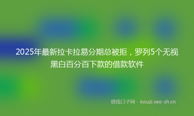 2025年最新拉卡拉易分期总被拒，罗列5个无视黑白百分百下款的借款软件
