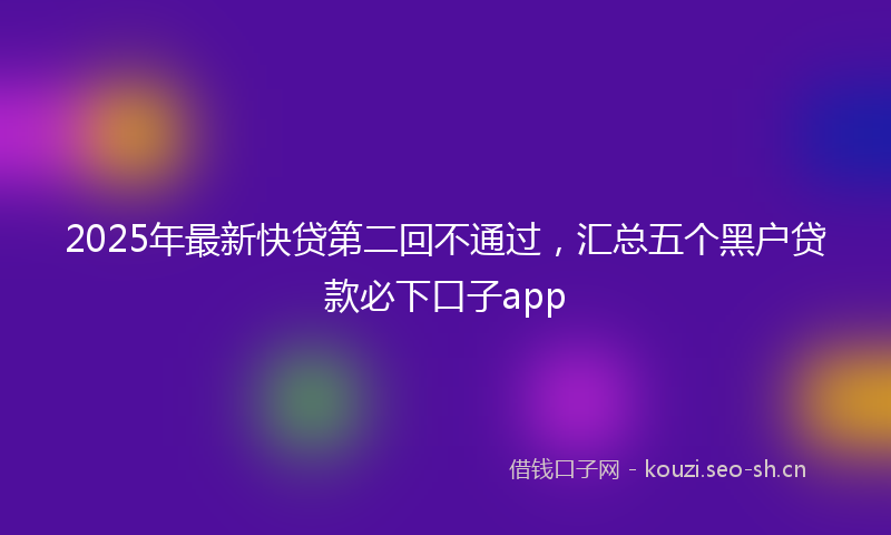 2025年最新快贷第二回不通过，汇总五个黑户贷款必下口子app