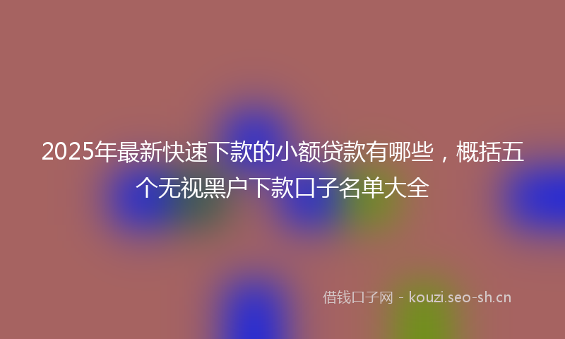 2025年最新快速下款的小额贷款有哪些，概括五个无视黑户下款口子名单大全