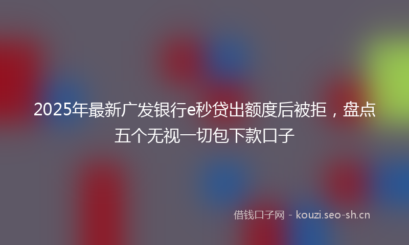 2025年最新广发银行e秒贷出额度后被拒，盘点五个无视一切包下款口子
