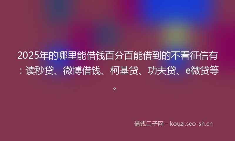 2025年的哪里能借钱百分百能借到的不看征信有：读秒贷、微博借钱、柯基贷、功夫贷、e微贷等。