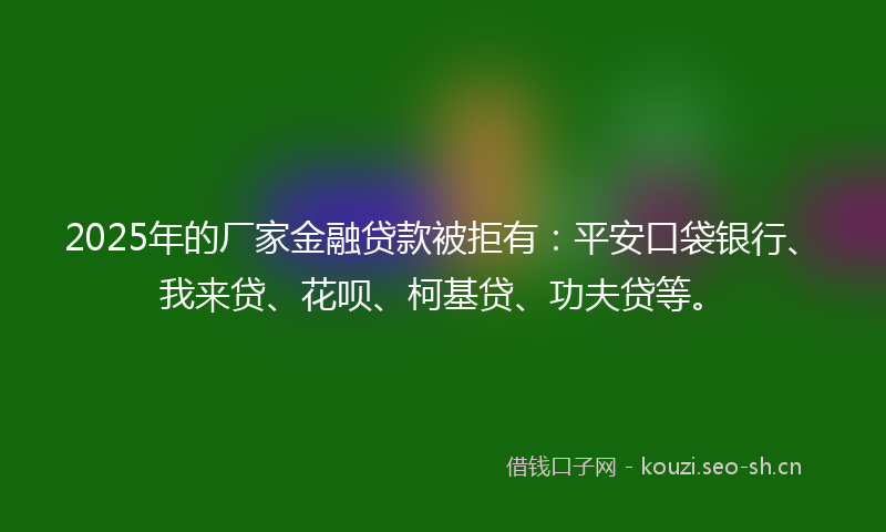 2025年的厂家金融贷款被拒有：平安口袋银行、我来贷、花呗、柯基贷、功夫贷等。