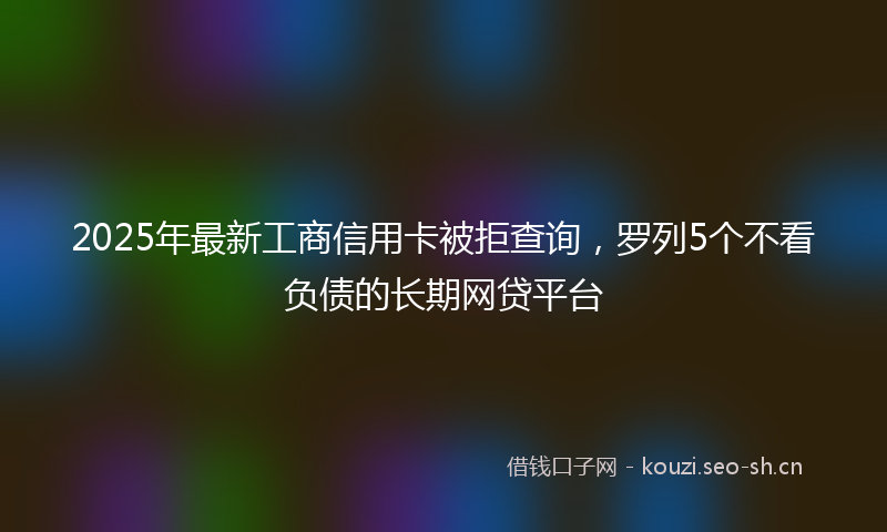 2025年最新工商信用卡被拒查询，罗列5个不看负债的长期网贷平台