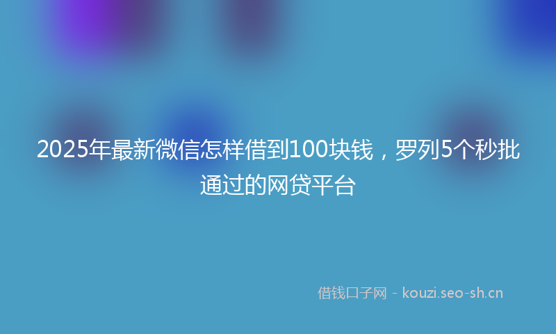 2025年最新微信怎样借到100块钱，罗列5个秒批通过的网贷平台