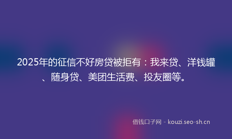 2025年的征信不好房贷被拒有：我来贷、洋钱罐、随身贷、美团生活费、投友圈等。