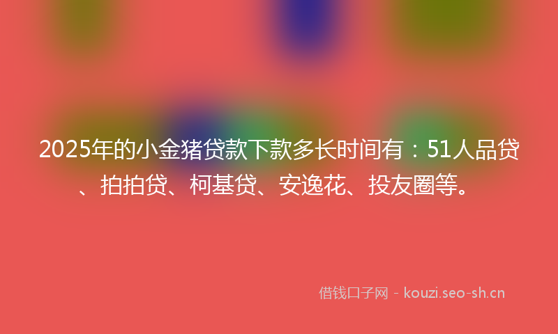 2025年的小金猪贷款下款多长时间有：51人品贷、拍拍贷、柯基贷、安逸花、投友圈等。