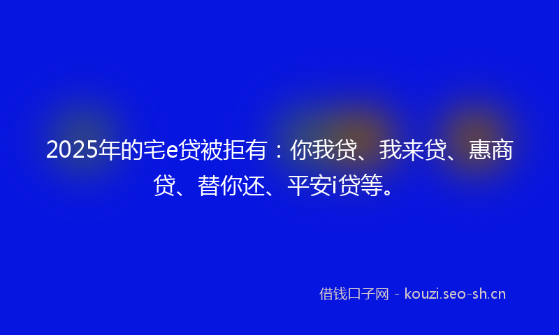 2025年的宅e贷被拒有：你我贷、我来贷、惠商贷、替你还、平安i贷等。