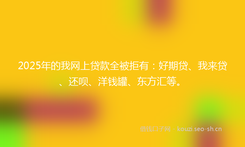 2025年的我网上贷款全被拒有：好期贷、我来贷、还呗、洋钱罐、东方汇等。