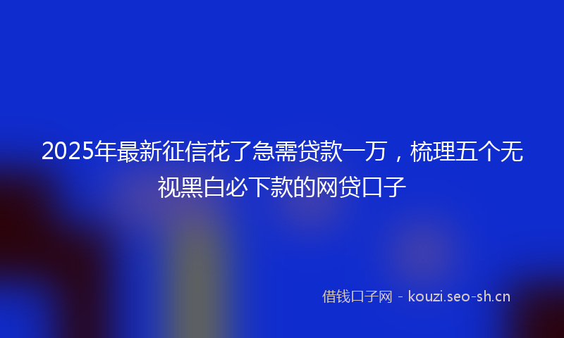 2025年最新征信花了急需贷款一万，梳理五个无视黑白必下款的网贷口子