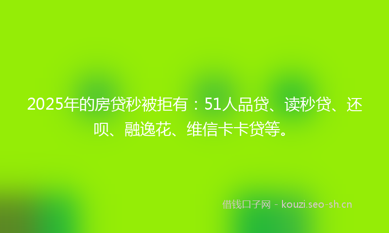 2025年的房贷秒被拒有：51人品贷、读秒贷、还呗、融逸花、维信卡卡贷等。