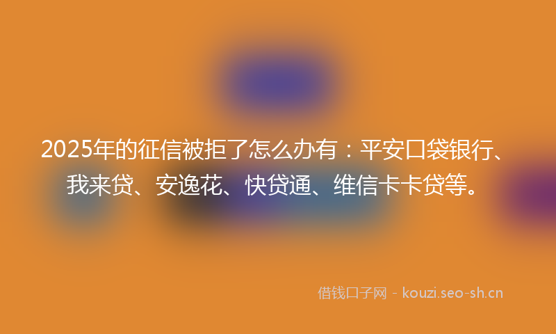 2025年的征信被拒了怎么办有：平安口袋银行、我来贷、安逸花、快贷通、维信卡卡贷等。